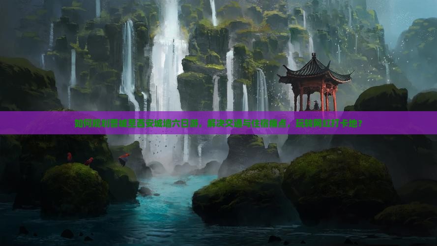 如何规划晋城至西安城墙六日游，解决交通与住宿痛点，玩转网红打卡地？