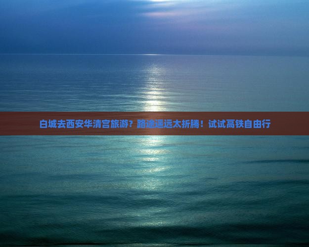 白城去西安华清宫旅游？路途遥远太折腾！试试高铁自由行