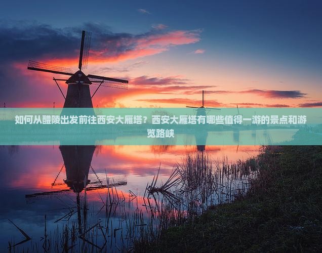 如何从醴陵出发前往西安大雁塔？西安大雁塔有哪些值得一游的景点和游览路峡