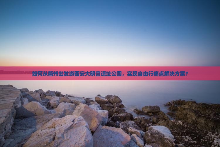 如何从衢州出发游西安大明宫遗址公园，实现自由行痛点解决方案？