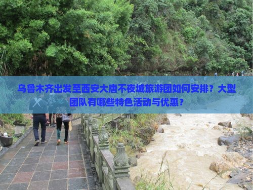 乌鲁木齐出发至西安大唐不夜城旅游团如何安排？大型团队有哪些特色活动与优惠？
