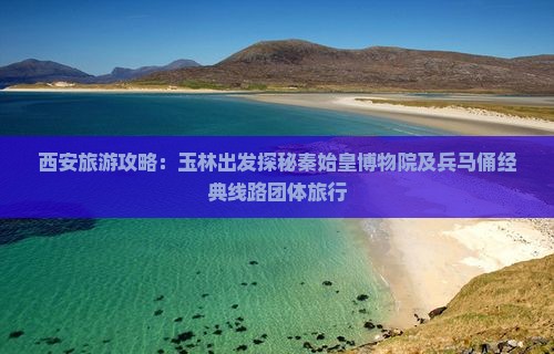 西安旅游攻略：玉林出发探秘秦始皇博物院及兵马俑经典线路团体旅行