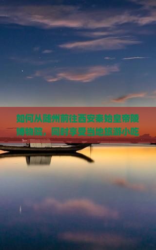 如何从随州前往西安秦始皇帝陵博物院，同时享受当地旅游小吃不踩雷？