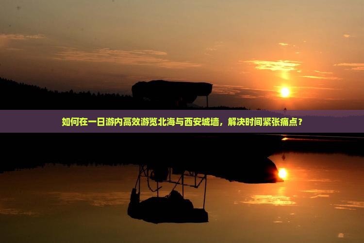 如何在一日游内高效游览北海与西安城墙，解决时间紧张痛点？