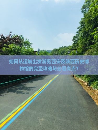 如何从运城出发游览西安及陕西历史博物馆的完整攻略与必看亮点？