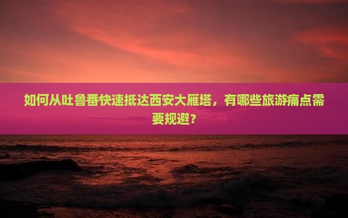 如何从吐鲁番快速抵达西安大雁塔，有哪些旅游痛点需要规避？