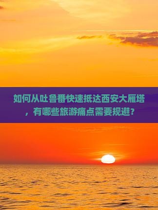如何从吐鲁番快速抵达西安大雁塔，有哪些旅游痛点需要规避？