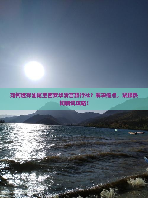 如何选择汕尾至西安华清宫旅行社？解决痛点，紧跟热词新词攻略！