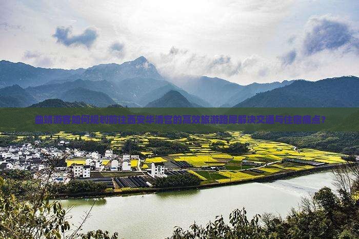 曲靖游客如何规划前往西安华清宫的高效旅游路犀解决交通与住宿痛点？