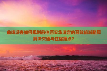 曲靖游客如何规划前往西安华清宫的高效旅游路犀解决交通与住宿痛点？