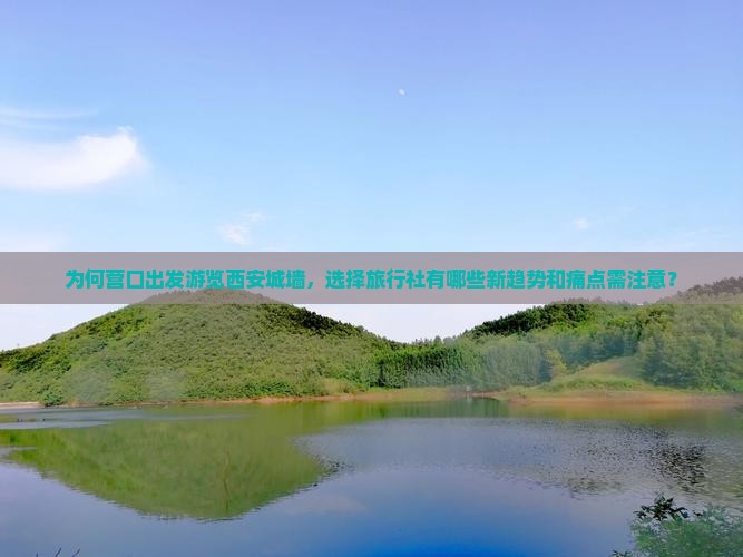 为何营口出发游览西安城墙，选择旅行社有哪些新趋势和痛点需注意？