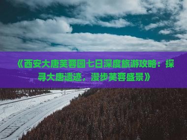 《西安大唐芙蓉园七日深度旅游攻略：探寻大唐遗迹，漫步芙蓉盛景》