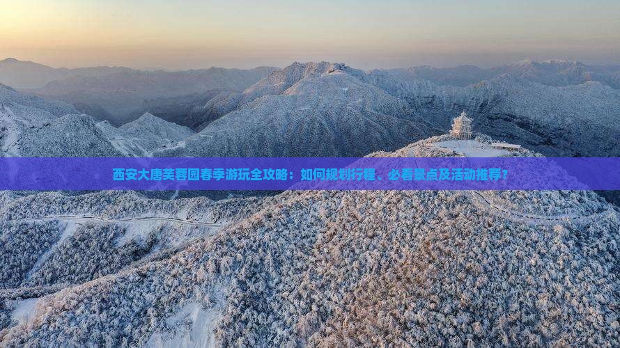 西安大唐芙蓉园春季游玩全攻略：如何规划行程、必看景点及活动推荐？