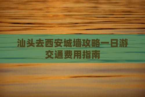 汕头去西安城墙攻略一日游交通费用指南
