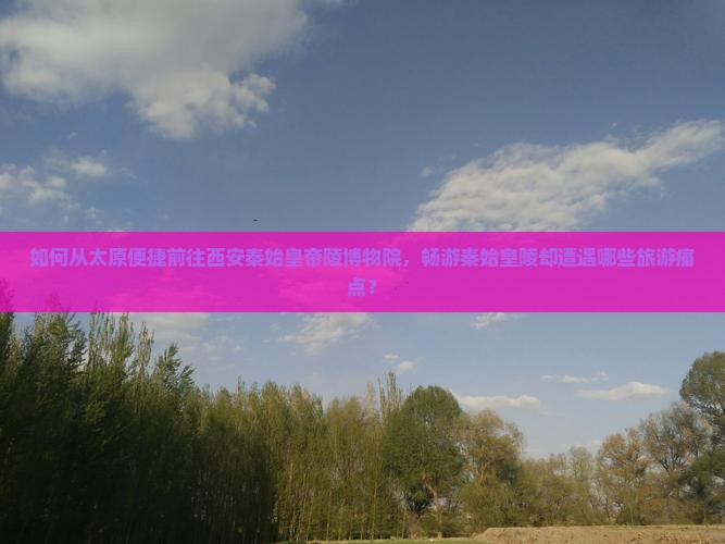 如何从太原便捷前往西安秦始皇帝陵博物院，畅游秦始皇陵却遭遇哪些旅游痛点？
