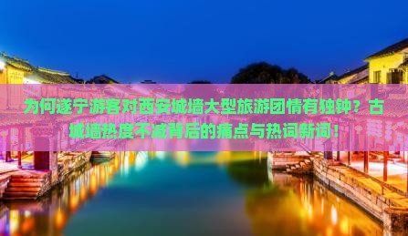 为何遂宁游客对西安城墙大型旅游团情有独钟？古城墙热度不减背后的痛点与热词新词！