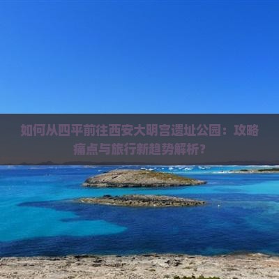 如何从四平前往西安大明宫遗址公园：攻略痛点与旅行新趋势解析？