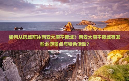 如何从塔城前往西安大唐不夜城？西安大唐不夜城有哪些必游景点与特色活动？