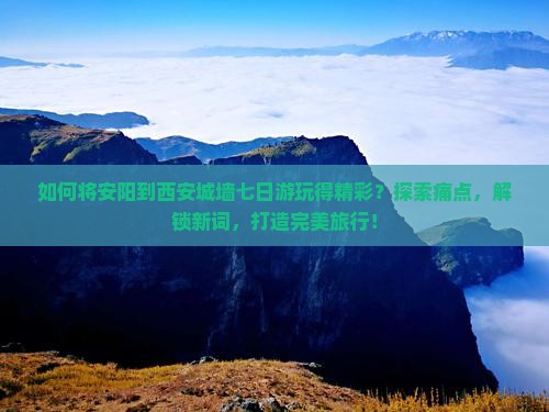 如何将安阳到西安城墙七日游玩得精彩？探索痛点，解锁新词，打造完美旅行！