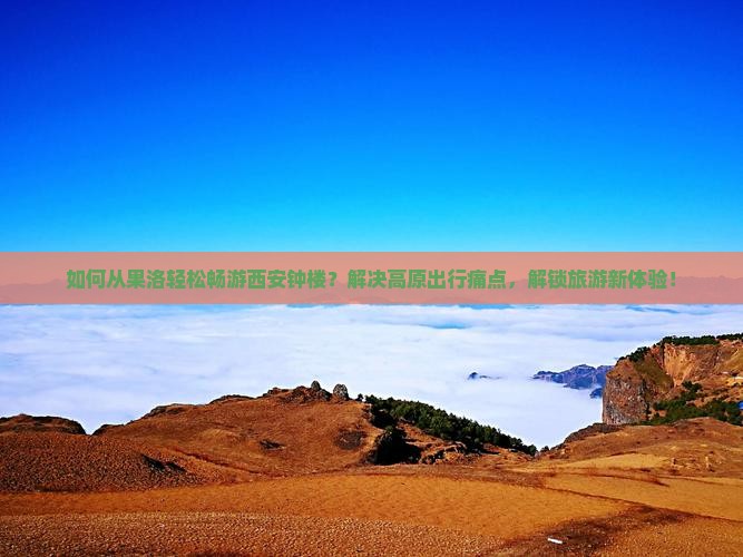 如何从果洛轻松畅游西安钟楼？解决高原出行痛点，解锁旅游新体验！