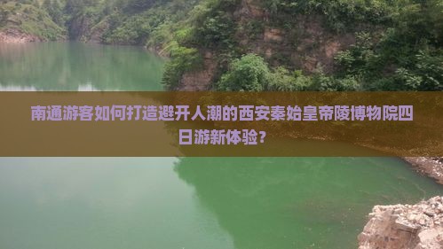 南通游客如何打造避开人潮的西安秦始皇帝陵博物院四日游新体验？