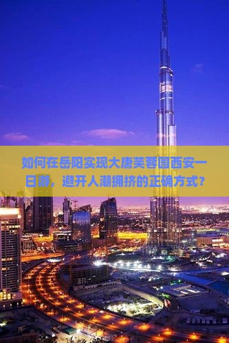 如何在岳阳实现大唐芙蓉园西安一日游，避开人潮拥挤的正确方式？