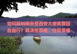 如何规划南京至西安大唐芙蓉园自由行？解决抢票难、住宿贵痛点，解锁旅行新体验！