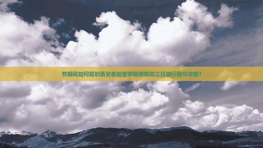 节期间如何规划西安秦始皇帝陵博物院三日游行程与攻略？