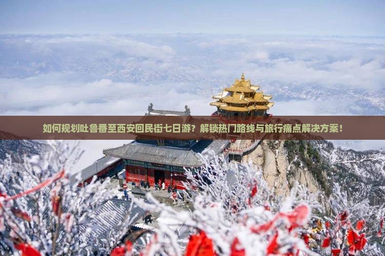 如何规划吐鲁番至西安回民街七日游？解锁热门路线与旅行痛点解决方案！