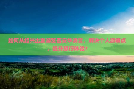 如何从绍兴出发游览西安华清宫，解决个人游痛点，提升旅行体验？