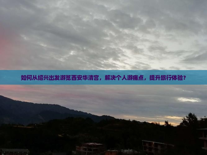 如何从绍兴出发游览西安华清宫，解决个人游痛点，提升旅行体验？