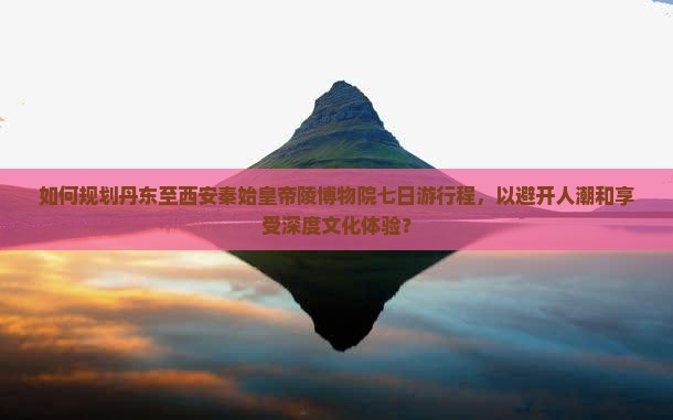 如何规划丹东至西安秦始皇帝陵博物院七日游行程，以避开人潮和享受深度文化体验？