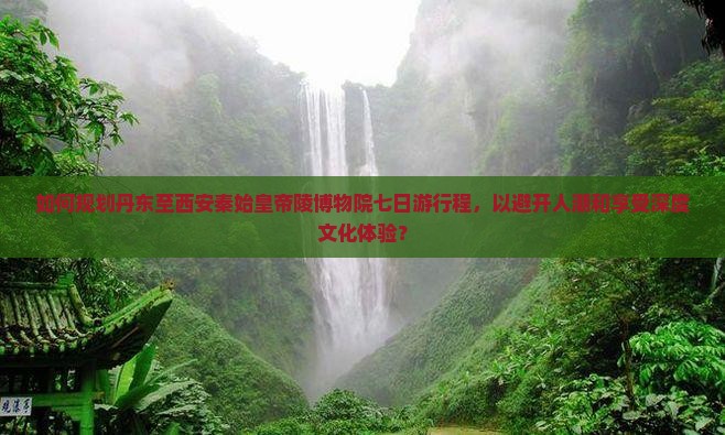 如何规划丹东至西安秦始皇帝陵博物院七日游行程，以避开人潮和享受深度文化体验？