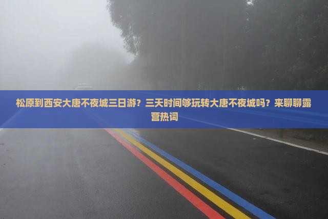 松原到西安大唐不夜城三日游？三天时间够玩转大唐不夜城吗？来聊聊露营热词