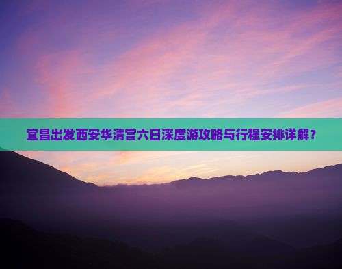 宜昌出发西安华清宫六日深度游攻略与行程安排详解？