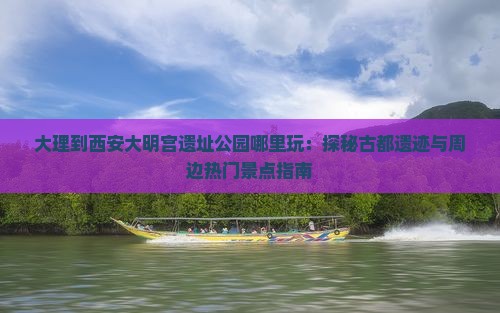 大理到西安大明宫遗址公园哪里玩：探秘古都遗迹与周边热门景点指南