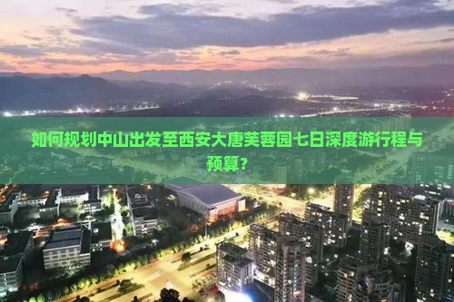 如何规划中山出发至西安大唐芙蓉园七日深度游行程与预算？