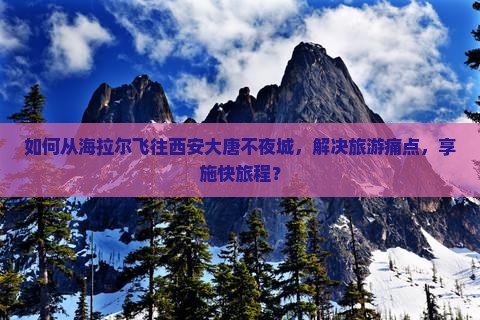 如何从海拉尔飞往西安大唐不夜城，解决旅游痛点，享施快旅程？