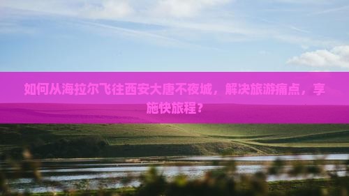 如何从海拉尔飞往西安大唐不夜城，解决旅游痛点，享施快旅程？