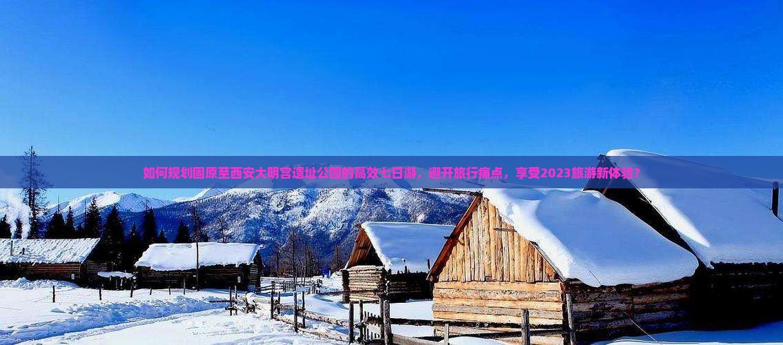 如何规划固原至西安大明宫遗址公园的高效七日游，避开旅行痛点，享受2023旅游新体验？