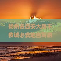 扬州去西安大唐不夜城必去地自驾游攻略及沿途景点推荐