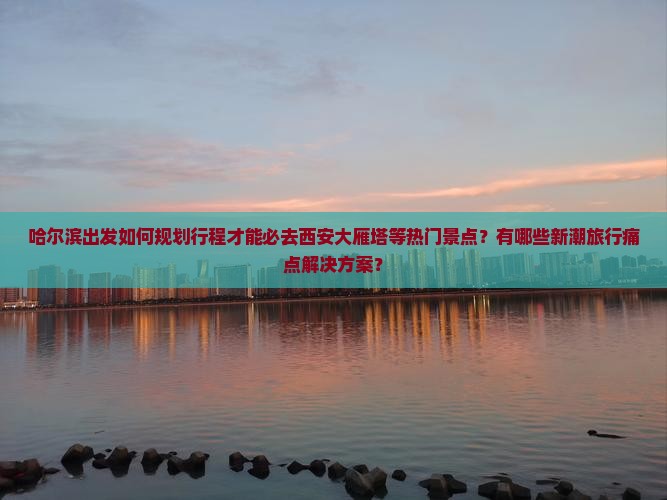 哈尔滨出发如何规划行程才能必去西安大雁塔等热门景点？有哪些新潮旅行痛点解决方案？
