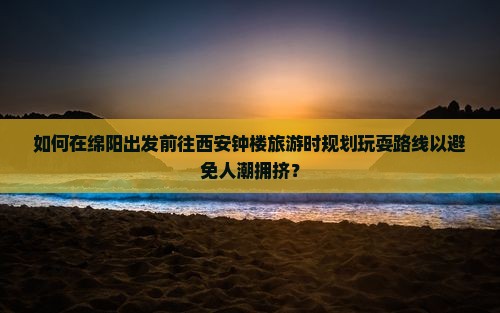 如何在绵阳出发前往西安钟楼旅游时规划玩耍路线以避免人潮拥挤？