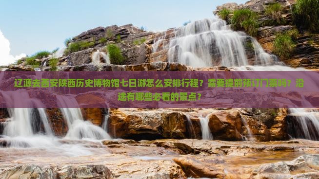 辽源去西安陕西历史博物馆七日游怎么安排行程？需要提前预订门票吗？沿途有哪些必看的景点？