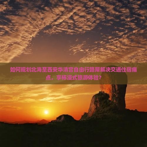 如何规划北海至西安华清宫自由行路犀解决交通住宿痛点，享柿浸式旅游体验？