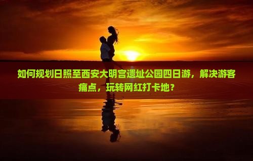 如何规划日照至西安大明宫遗址公园四日游，解决游客痛点，玩转网红打卡地？