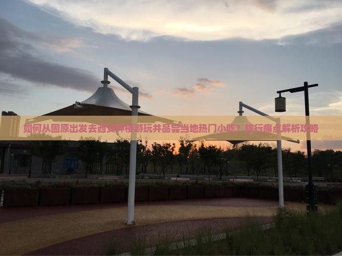 如何从固原出发去西安钟楼游玩并品尝当地热门小吃？旅行痛点解析攻略