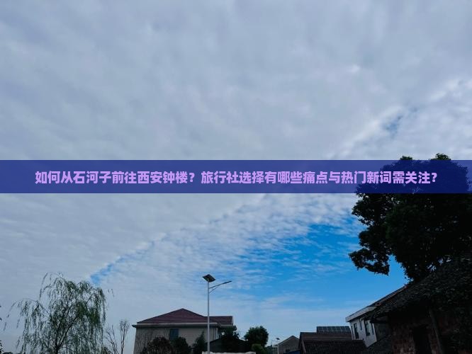 如何从石河子前往西安钟楼？旅行社选择有哪些痛点与热门新词需关注？