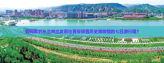如何规划从兰州出发前往西安陕西历史博物馆的七日游行程？