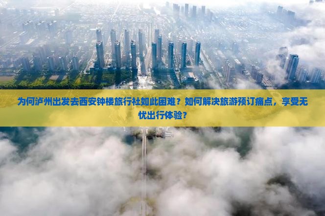 为何泸州出发去西安钟楼旅行社如此困难？如何解决旅游预订痛点，享受无忧出行体验？